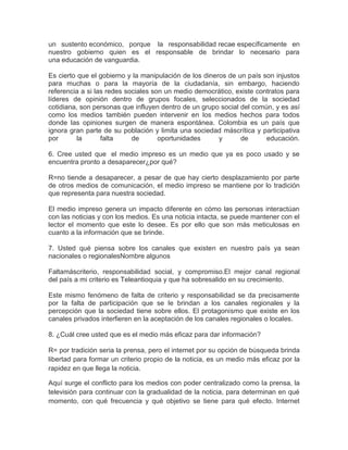 un sustento económico, porque la responsabilidad recae específicamente en
nuestro gobierno quien es el responsable de brindar lo necesario para
una educación de vanguardia.

Es cierto que el gobierno y la manipulación de los dineros de un país son injustos
para muchas o para la mayoría de la ciudadanía, sin embargo, haciendo
referencia a si las redes sociales son un medio democrático, existe contratos para
líderes de opinión dentro de grupos focales, seleccionados de la sociedad
cotidiana, son personas que influyen dentro de un grupo social del común, y es así
como los medios también pueden intervenir en los medios hechos para todos
donde las opiniones surgen de manera espontánea. Colombia es un país que
ignora gran parte de su población y limita una sociedad máscrítica y participativa
por       la      falta     de       oportunidades      y      de      educación.

6. Cree usted que el medio impreso es un medio que ya es poco usado y se
encuentra pronto a desaparecer¿por qué?

R=no tiende a desaparecer, a pesar de que hay cierto desplazamiento por parte
de otros medios de comunicación, el medio impreso se mantiene por lo tradición
que representa para nuestra sociedad.

El medio impreso genera un impacto diferente en cómo las personas interactúan
con las noticias y con los medios. Es una noticia intacta, se puede mantener con el
lector el momento que este lo desee. Es por ello que son más meticulosas en
cuanto a la información que se brinde.

7. Usted qué piensa sobre los canales que existen en nuestro país ya sean
nacionales o regionalesNombre algunos

Faltamáscriterio, responsabilidad social, y compromiso.El mejor canal regional
del país a mi criterio es Teleantioquia y que ha sobresalido en su crecimiento.

Este mismo fenómeno de falta de criterio y responsabilidad se da precisamente
por la falta de participación que se le brindan a los canales regionales y la
percepción que la sociedad tiene sobre ellos. El protagonismo que existe en los
canales privados interfieren en la aceptación de los canales regionales o locales.

8. ¿Cuál cree usted que es el medio más eficaz para dar información?

R= por tradición seria la prensa, pero el internet por su opción de búsqueda brinda
libertad para formar un criterio propio de la noticia, es un medio más eficaz por la
rapidez en que llega la noticia.

Aquí surge el conflicto para los medios con poder centralizado como la prensa, la
televisión para continuar con la gradualidad de la noticia, para determinan en qué
momento, con qué frecuencia y qué objetivo se tiene para qué efecto. Internet
 