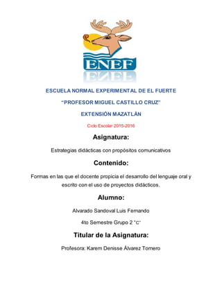 ESCUELA NORMAL EXPERIMENTAL DE EL FUERTE
“PROFESOR MIGUEL CASTILLO CRUZ”
EXTENSIÓN MAZATLÁN
Ciclo Escolar 2015-2016
Asignatura:
Estrategias didácticas con propósitos comunicativos
Contenido:
Formas en las que el docente propicia el desarrollo del lenguaje oral y
escrito con el uso de proyectos didácticos.
Alumno:
Alvarado Sandoval Luis Fernando
4to Semestre Grupo 2 “C”
Titular de la Asignatura:
Profesora: Karem Denisse Álvarez Tornero
 