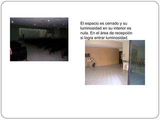 El espacio es cerrado y su luminosidad en su interior es nula. En el área de recepción si logra entrar luminosidad.