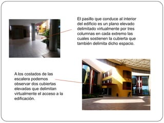 El pasillo que conduce al interior del edificio es un plano elevado delimitado virtualmente por tres columnas en cada extremo las cuales sostienen la cubierta que también delimita dicho espacio.A los costados de las escalera podemos observar dos cubiertas elevadas que delimitan virtualmente el acceso a la edificación.