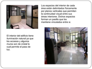 Los espacios del interior de cada área están delimitados físicamente por planos verticales que permiten la continuidad visual entre sus áreas interiores. Dichos espacios forman un pasillo que los mantiene vinculados entre si. El interior del edificio tiene iluminación natural ya que los accesos y algunos muros son de cristal lo cual permite el paso de luz.