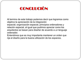 CONCLUCIÒN Al termino de este trabajo podemos decir que logramos como objetivo la apreciación de la integración espacial, organización espacial, principios ordenadores y relación espacial, al igual que pudimos apreciar como los arquitectos se basan para diseñar de acuerdo a un lenguaje ordenador. Entendimos que es muy importante mantener un orden que rija el diseño para la buena utilización de los espacios.