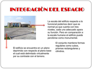 INTEGRACIÒN DEL ESPACIOLa escala del edificio respecto a lo funcional podemos decir que es normal ya que cuenta con tres niveles, cada uno adecuado apara su función. Pero en comparación a la escala humana el edificio puede percibirse como monumental. El conjunto mantiene formas regulares como cubos, prismas rectangulares y cilindros.El edificio se encuentra en un plano deprimido con respecto al plano base el cual está delimitado virtualmente por su contraste con el terreno.