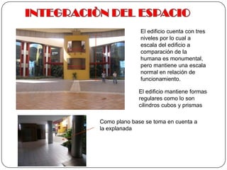 INTEGRACIÒN DEL ESPACIOEl edificio cuenta con tres niveles por lo cual a escala del edificio a comparación de la humana es monumental, pero mantiene una escala normal en relación de funcionamiento.El edificio mantiene formas regulares como lo son cilindros cubos y prismas Como plano base se toma en cuenta a la explanada
