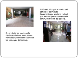El acceso principal al interior del edificio es delimitado físicamente por un plano vertical que permite que se mantenga la continuidad visual del edificio.En el interior se mantiene la continuidad visual entre planos verticales que limitan físicamente las tres áreas del edificio.