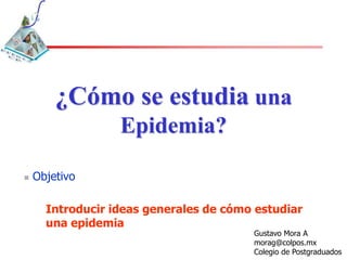 ¿Cómo se estudia una
                  Epidemia?

   Objetivo

      Introducir ideas generales de cómo estudiar
      una epidemia
                                        Gustavo Mora A
                                        morag@colpos.mx
                                        Colegio de Postgraduados
 