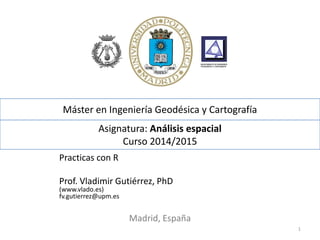 Asignatura: Análisis espacial
Curso 2014/2015
Practicas con R
Prof. Vladimir Gutiérrez, PhD
(www.vlado.es)
fv.gutierrez@upm.es
Madrid, España
1
Máster en Ingeniería Geodésica y Cartografía
 