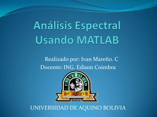 Análisis EspectralUsando MATLAB      Realizado por: Ivan Mareño. C         Docente: ING. Edison Coimbra UNIVERSIDAD DE AQUINO BOLIVIA 
