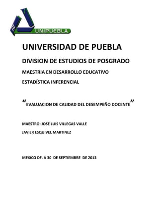 UNIVERSIDAD DE PUEBLA
DIVISION DE ESTUDIOS DE POSGRADO
MAESTRIA EN DESARROLLO EDUCATIVO
ESTADÍSTICA INFERENCIAL
“EVALUACION DE CALIDAD DEL DESEMPEÑO DOCENTE”
MAESTRO: JOSÉ LUIS VILLEGAS VALLE
JAVIER ESQUIVEL MARTINEZ
MEXICO DF. A 30 DE SEPTIEMBRE DE 2013
 