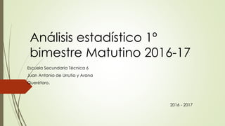 Análisis estadístico 1º
bimestre Matutino 2016-17
Escuela Secundaria Técnica 6
Juan Antonio de Urrutia y Arana
Querétaro.
2016 - 2017
 