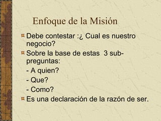 Debe contestar :¿ Cual es nuestro negocio? Sobre la base de estas  3 sub-preguntas: - A quien? - Que? - Como? Es una declaración de la razón de ser. Enfoque de la Misión 