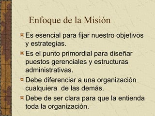 Es esencial para fijar nuestro objetivos y estrategias. Es el punto primordial para diseñar puestos gerenciales y estructuras administrativas. Debe diferenciar a una organización cualquiera  de las demás. Debe de ser clara para que la entienda toda la organización. Enfoque de la Misión 