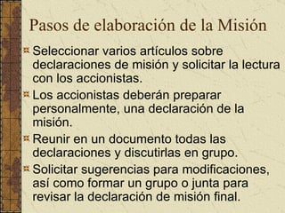 Pasos de elaboración de la Misión Seleccionar varios artículos sobre declaraciones de misión y solicitar la lectura con los accionistas. Los accionistas deberán preparar personalmente, una declaración de la misión. Reunir en un documento todas las declaraciones y discutirlas en grupo. Solicitar sugerencias para modificaciones, así como formar un grupo o junta para revisar la declaración de misión final. 
