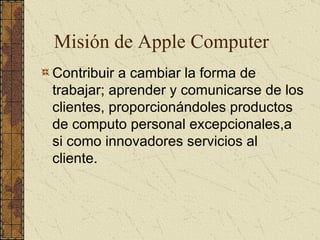 Misión de Apple Computer Contribuir a cambiar la forma de trabajar; aprender y comunicarse de los clientes, proporcionándoles productos de computo personal excepcionales,a si como innovadores servicios al cliente. 