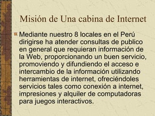 Mediante nuestro 8 locales en el Perú dirigirse ha atender consultas de publico en general que requieran información de la Web, proporcionando un buen servicio, promoviendo y difundiendo el acceso e intercambio de la información utilizando herramientas de internet, ofreciéndoles servicios tales como conexión a internet, impresiones y alquiler de computadoras para juegos interactivos. Misión de Una cabina de Internet 