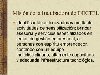 Identificar ideas innovadoras mediante actividades de sensibilización; brindar asesoría y servicios especializados en temas de gestión empresarial, a personas con espíritu emprendedor, contando con un equipo multidisciplinario, altamente capacitado y adecuada infraestructura tecnológica. Misión de la  Incubadora  de INICTEL 