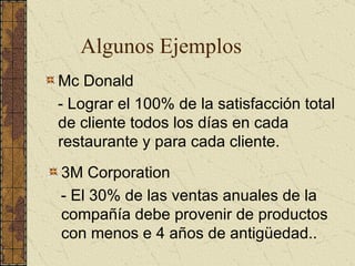 Algunos Ejemplos Mc Donald - Lograr el 100% de la satisfacción total de cliente todos los días en cada restaurante y para cada cliente. 3M Corporation - El 30% de las ventas anuales de la compañía debe provenir de productos con menos e 4 años de antigüedad.. 