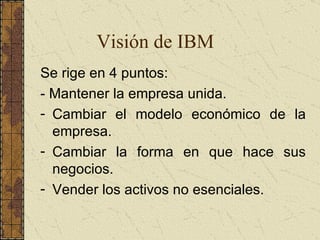 Visión de IBM Se rige en 4 puntos: -  Mantener la empresa unida.  Cambiar el modelo económico de la empresa.  Cambiar la forma en que hace sus negocios. Vender los activos no esenciales.  