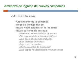 42
Amenaza de ingreso de nuevas compañías
Aumenta con:
Crecimiento de la demanda
Negocio de bajo riesgo
Bajas Regulaciones en la Industria
Bajas barreras de entrada:
Inexistencia de economías de escala
Sin necesidad de activos específicos
Baja diferenciación de productos
Bajo prestigio de marcas
Bajo costo de cambio
Muchos canales de distribución
Bajo capital necesario para inversión inicial
 
