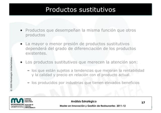 Productos sustitutivos


                                    •  Productos que desempeñan la misma función que otros
                                       productos

                                    •  La mayor o menor presión de productos sustitutivos
                                       dependerá del grado de diferenciación de los productos
                                       existentes.
© 2009 Mondragón Unibertsitatea -




                                    •  Los productos sustitutivos que merecen la atención son:

                                       –  los que están sujetos a tendencias que mejoran la rentabilidad
                                          y la calidad y precio en relación con el producto actual.

                                       –  los producidos por industrias que tienen elevados beneficios




                                                                  Análisis Estratégico                            17
                                                         Master en Innovación y Gestión de Restaurantes 2011-12
 