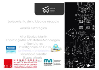 Lanzamiento de la idea de negocio

                                           Análisis estratégico
© 2009 Mondragón Unibertsitatea -




           Aitor Lizartza Martin
  Enpresagintza Fakultatea-Mondragon
              Unibertsitatea
      MIK Investigación en Gestión
     alizmar@eteo.mondragon.edu
           Facebook: alizartza
             Skype: alizartza
         Twitter: @alizartza_MTA Estratégico
                             Análisis                                                                           3
                                                       Master en Innovación y Gestión de Restaurantes 2011-12
 