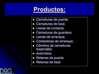 Productos:
   Cerraduras de puerta.
   Cerraduras de baúl.
   Llaves de contacto.
   Cerraduras de guantera.
   Llaves de arranque.
   Contactores de arranque.
   Cilindros de cerraduras
    especiales.
   Antirrobos.
   Retenes de puerta.
   Retenes de baúl.
 