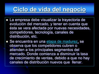 Ciclo de vida del negocio
   La empresa debe visualizar la trayectoria de
    evolución del mercado, y tener en cuenta que
    ésta se vera afectada por nuevas necesidades,
    competidores, tecnología, canales de
    distribución, etc.
   Se encuentra en una etapa de madurez, se
    observa que los competidores cubren o
    atienden a los principales segmentos del
    mercado. Donde comienza a disminuir la tasa
    de crecimiento de ventas, debido a que no hay
    canales de distribución nuevos que llenar.
 