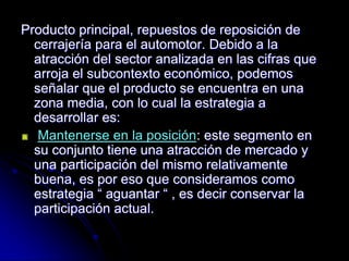 Producto principal, repuestos de reposición de
  cerrajería para el automotor. Debido a la
  atracción del sector analizada en las cifras que
  arroja el subcontexto económico, podemos
  señalar que el producto se encuentra en una
  zona media, con lo cual la estrategia a
  desarrollar es:
   Mantenerse en la posición: este segmento en
  su conjunto tiene una atracción de mercado y
  una participación del mismo relativamente
  buena, es por eso que consideramos como
  estrategia “ aguantar “ , es decir conservar la
  participación actual.
 