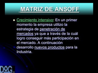 MATRIZ DE ANSOFF
   Crecimiento intensivo: En un primer
    momento la empresa utilizo la
    estrategia de penetración de
    mercados ya que a través de la cuál
    logro conseguir más participación en
    el mercado. A continuación
    desarrollo nuevos productos para la
    Industria.
 