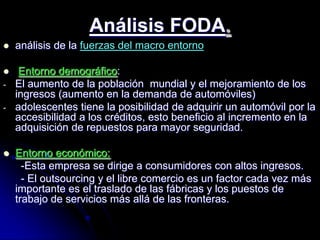 Análisis FODA.
   análisis de la fuerzas del macro entorno

    Entorno demográfico:
-   El aumento de la población mundial y el mejoramiento de los
    ingresos (aumento en la demanda de automóviles)
-   adolescentes tiene la posibilidad de adquirir un automóvil por la
    accesibilidad a los créditos, esto beneficio al incremento en la
    adquisición de repuestos para mayor seguridad.

   Entorno económico:
      -Esta empresa se dirige a consumidores con altos ingresos.
      - El outsourcing y el libre comercio es un factor cada vez más
    importante es el traslado de las fábricas y los puestos de
    trabajo de servicios más allá de las fronteras.
 