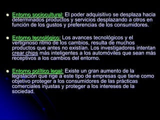    Entorno sociocultural: El poder adquisitivo se desplaza hacia
    determinados productos y servicios desplazando a otros en
    función de los gustos y preferencias de los consumidores.

   Entorno tecnológico: Los avances tecnológicos y el
    vertiginoso ritmo de los cambios, resulta de muchos
    productos que antes no existían. Los investigadores intentan
    crear chips más inteligentes a los automóviles que sean más
    receptivos a los cambios del entorno.

   Entorno político legal: Existe un gran aumento de la
    legislación que rige a este tipo de empresas que tiene como
    objetivo proteger a los consumidores de las prácticas
    comerciales injustas y proteger a los intereses de la
    sociedad.
 