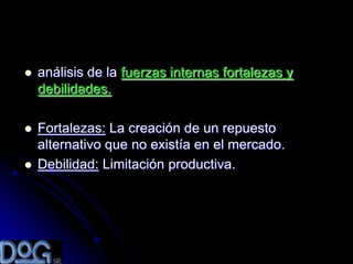   análisis de la fuerzas internas fortalezas y
    debilidades.

   Fortalezas: La creación de un repuesto
    alternativo que no existía en el mercado.
   Debilidad: Limitación productiva.
 