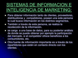 SISTEMAS DE INFORMACION E
    INTELIGENCIA DE MARKETING:
   Para obtener información tanto de clientes, proveedores,
    distribuidoras y competidores, poseen una sola persona
    la cual busca información en los distintos segmentos.
   También a través de esta persona, se realiza la
    recolección de la información.
   se carga a una base de datos, para su posterior análisis
    de donde se puede obtener por ejemplo la participación
    del mercado, si el competidor ofrece beneficios a los
    consumidores, etc.
   Otra fuente de información importante es a través de los
    repartidores que están en contacto directo con los
    clientes.
 