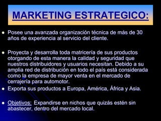 MARKETING ESTRATEGICO:
   Posee una avanzada organización técnica de más de 30
    años de experiencia al servicio del cliente.

   Proyecta y desarrolla toda matricería de sus productos
    otorgando de esta manera la calidad y seguridad que
    nuestros distribuidores y usuarios necesitan. Debido a su
    amplia red de distribución en todo el país está considerada
    como la empresa de mayor venta en el mercado de
    cerrajería para automotor.
   Exporta sus productos a Europa, América, África y Asia.

   Objetivos: Expandirse en nichos que quizás estén sin
    abastecer, dentro del mercado local.
 