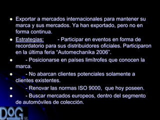    Exportar a mercados internacionales para mantener su
    marca y sus mercados. Ya han exportado, pero no en
    forma continua.
   Estrategias:        - Participar en eventos en forma de
    recordatorio para sus distribuidores oficiales. Participaron
    en la última feria “Automechanika 2006”.
        - Posicionarse en países limítrofes que conocen la
    marca.
        - No abarcan clientes potenciales solamente a
    clientes existentes.
        - Renovar las normas ISO 9000, que hoy poseen.
        - Buscar mercados europeos, dentro del segmento
    de automóviles de colección.
 