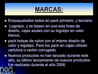 MARCAS:
   Empaquetados todos en pack primario, y terciario
    Logotipo, y se basan en una sola línea de
    diseño, cajas azules con su logotipo en color
    blanco.
   pack bolsas de nylon con el mismo diseño de
    color y logotipo. Para los pack en cajas utilizan
    cartulina o cartón corrugado.
   Nuevos productos no han lanzado durante este
    año, su último lanzamiento de nuevos productos
    fue realizado durante el año 2006.
 