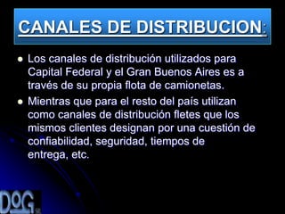 CANALES DE DISTRIBUCION:
   Los canales de distribución utilizados para
    Capital Federal y el Gran Buenos Aires es a
    través de su propia flota de camionetas.
   Mientras que para el resto del país utilizan
    como canales de distribución fletes que los
    mismos clientes designan por una cuestión de
    confiabilidad, seguridad, tiempos de
    entrega, etc.
 