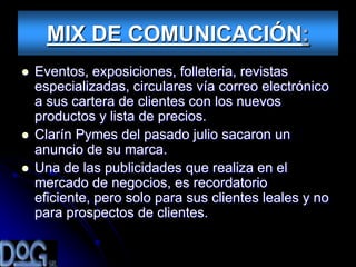 MIX DE COMUNICACIÓN:
   Eventos, exposiciones, folleteria, revistas
    especializadas, circulares vía correo electrónico
    a sus cartera de clientes con los nuevos
    productos y lista de precios.
   Clarín Pymes del pasado julio sacaron un
    anuncio de su marca.
   Una de las publicidades que realiza en el
    mercado de negocios, es recordatorio
    eficiente, pero solo para sus clientes leales y no
    para prospectos de clientes.
 