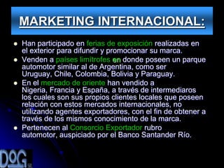 MARKETING INTERNACIONAL:
   Han participado en ferias de exposición realizadas en
    el exterior para difundir y promocionar su marca.
   Venden a países limítrofes en donde poseen un parque
    automotor similar al de Argentina, como ser
    Uruguay, Chile, Colombia, Bolivia y Paraguay.
   En el mercado de oriente han vendido a
    Nigeria, Francia y España, a través de intermediaros
    los cuales son sus propios clientes locales que poseen
    relación con estos mercados internacionales, no
    utilizando agentes exportadores, con el fin de obtener a
    través de los mismos conocimiento de la marca.
   Pertenecen al Consorcio Exportador rubro
    automotor, auspiciado por el Banco Santander Río.
 