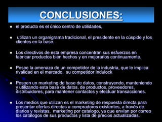 CONCLUSIONES:
   el producto es el único centro de utilidades,

    utilizan un organigrama tradicional, el presidente en la cúspide y los
    clientes en la base.

   Los directivos de esta empresa concentran sus esfuerzos en
    fabricar productos bien hechos y en mejorarlos continuamente.

   Posee la amenaza de un competidor de la industria, que le implica
    rivalidad en el mercado, su competidor Indulock

   Poseen un marketing de base de datos, construyendo, manteniendo
    y utilizando esta base de datos, de productos, proveedores,
    distribuidores, para mantener contactos y efectuar transacciones.

   Los medios que utilizan es el marketing de respuesta directa para
    presentar ofertas directas a compradores existentes, a través de
    diarios y revistas, marketing por catalogo, ya que envían por correo
    los catálogos de sus productos y lista de precios actualizadas.
 