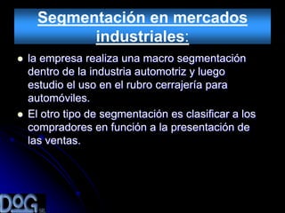 Segmentación en mercados
            industriales:
   la empresa realiza una macro segmentación
    dentro de la industria automotriz y luego
    estudio el uso en el rubro cerrajería para
    automóviles.
   El otro tipo de segmentación es clasificar a los
    compradores en función a la presentación de
    las ventas.
 