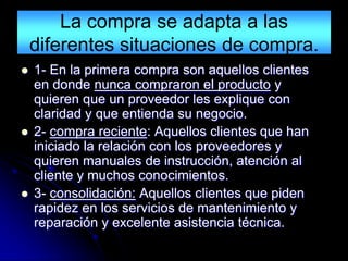 La compra se adapta a las
    diferentes situaciones de compra.
   1- En la primera compra son aquellos clientes
    en donde nunca compraron el producto y
    quieren que un proveedor les explique con
    claridad y que entienda su negocio.
   2- compra reciente: Aquellos clientes que han
    iniciado la relación con los proveedores y
    quieren manuales de instrucción, atención al
    cliente y muchos conocimientos.
   3- consolidación: Aquellos clientes que piden
    rapidez en los servicios de mantenimiento y
    reparación y excelente asistencia técnica.
 