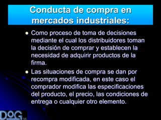 Conducta de compra en
    mercados industriales:
   Como proceso de toma de decisiones
    mediante el cual los distribuidores toman
    la decisión de comprar y establecen la
    necesidad de adquirir productos de la
    firma.
   Las situaciones de compra se dan por
    recompra modificada, en este caso el
    comprador modifica las especificaciones
    del producto, el precio, las condiciones de
    entrega o cualquier otro elemento.
 