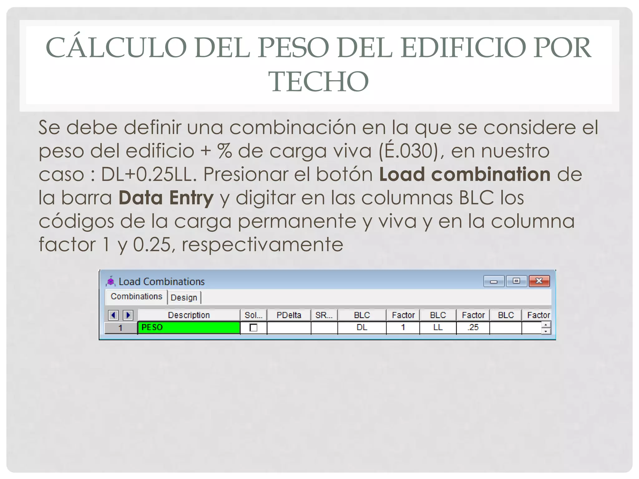 CÁLCULO DEL PESO DEL EDIFICIO POR
TECHO
Se debe definir una combinación en la que se considere el
peso del edificio + % de carga viva (É.030), en nuestro
caso : DL+0.25LL. Presionar el botón Load combination de
la barra Data Entry y digitar en las columnas BLC los
códigos de la carga permanente y viva y en la columna
factor 1 y 0.25, respectivamente