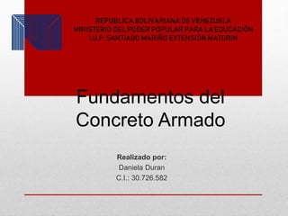 Fundamentos del
Concreto Armado
Realizado por:
Daniela Duran
C.I.: 30.726.582
REPUBLICA BOLIVARIANA DE VENEZUELA
MINISTERIO DEL PODER POPULAR PARA LA EDUCACIÓN
I.U.P. SANTIAGO MARIÑO EXTENSIÓN MATURIN
 