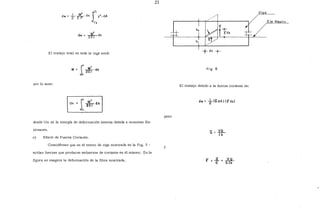 J
C¡
y2
.dA
-c.
<:iw= ~dx
El trabajo total en toda la viga será:
por lo tanto
1
L •
Jo 2~1 dx
donde Um es la energía de def()rmación interna debida a momento fle-
xionante.
e) Efecto de Fuerza Cortante.
Considérese que en el tramo de viga mostrada en la Fig. 5 -
actúan fuerzas que producen esfuerzos de cortante en él mismo. En la
figura se exagera la deformación de la fibra mostrada.
21
pero
y
+dx -t-
fi g. 5
El trabajo debido a la fuerza cortante es:
dw = +((;dA)(!idx)
VQ
Ti)
..Y..JL
Glb
Vi o
 