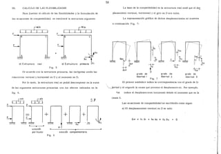 m. CALCULO DE LAS FLEXIBILIDADES
Para ilustrar el cálculo de las flexibilidades y la formulación de
las ecuaciones de compatibilidad, se resolverá la estructura siguiente:
!
[W/m
J r
~W/m
1F
~B- 8 e e
E-.
X3
A D
" " x;--ta) Estructura real b) Estructura primaria XI
Fig. 5
De acuerdo con la estructura primaria, las incógnitas serán las
reacciones vertical y horizontal en D y el momento en D.
Por lo tanto, la estructura real se podrá descomponer en la suma
de las siguientes estructuras primarias con los efectos indicados en la
fig. 6.
¡:::w/m
t I ~ 1 1 l 1
nnsolución
par llcular
+
Pig. 6
53
+ll+
-" X2
solución complementaria
58
La base de la compatibilidad en la estructura real será que el de~
plazamiento vertical, horizontal y el giro en D son nulos.
La representación gráfica de dichos desplazamientos se muestra
a continuación Fig. 7:
---~
 ''
-~
'
1
'

'1
'
1
f33/ 1
f/ t 3
grado de
libertad 1
Fig. 7
grado de
libertad .2
-t;;+
grado de
libertad 3
El primer subíndice indica la correspondencia con el grado de li-
~ertad y el segundo la causa que provoca el desplazamie:1to. Por ejemplo,
indica el desplazamiento horizontal debido al momento que es la
causa 3.
Las ecuaciones de compatibilidad se escribirán como sigue:
a) El desplazamiento vertical en D es nulo:
LI.1P + fu X1 + f12 X2 + f13 X3 O

 