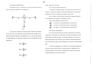102
FACTQR DE DISTRIBUCION donde :¿ K=K, + K2 + K1
Considérese la Fig. 1 mostrada, en la cual la estructura está su- Por lo tanto se puede enunciar que:
jeta a la aplicación externa de un momento M. "El factor de distribución para un elemento de un nudo en una es-
tructura, es igual a la rigidez del elemento dividida por la suma de las -
M
rigideces de todos los elementos que llegan a dicho nudo"
" A e En sí, el factor de distribución representa la rigidez proporcio--
K, K2 ~ nal del elemento con respecto a la rigidez del nudo.
Para el caso analizado arriba se tiene:
Kl
2
~ es el factor de distribución para el elemento BA
o
.:~ es el factor de distribución para el elemento BC
/,
:E.~ es el factor de distribución para el elemento BD
fig. 1
FACTOR DE TRANSPORTE
La estructura soportará el momento M por medio de los elemen-
tos BA, BC y BD. La contribución de cada elemento para resistir el mo-
Se ha visto anteriormente que cuando se desarrolla un momento -
resistente en el extremo de un elemento, se induce un momento en el ex-
mento M estará en función de las rigideces Kl, K2 y K3 de cada elemen-
to respectivamente. Se puede decir entonces que la contribución de cada
tremo opuesto de dicho elemento. El momento inducido en el extremo o-
puesto tiene siempre una relación con el momento resistente desarrolla-
elemento es:
do en el extremo que gira o que se desplaza. Por lo tanto, se puede definir
que:
''El factor de transporte es el valor por el cual debe multiplicarse
el momento que se desarrolla en el extremo girado o desplazado de un -
elemento (siendo el otro extremo empotrado) para obtener el valor del -
momento inducido en el extremo opuesto".
 