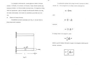 La energía de deformación, puede aparecer debido a fuerzas La aplicación gradual de la carga normal N produce la defor-
axiales, de flexión, de cortante y de torsión. Estas fuerzas pueden pr~ mación S . En la longitud d x el trabajo interno efectuado es:
sentarse .a isladas o en determinadas combinaciones. En seguida se obte~
drán las expresiones para la energía de deformación debido a los efe~
tos antes mencionados, los cuales se consideran que actúan uno a la -
vez. pero
a) Efecto de Fuerza Normal.
Considérese la barra mostrada en la Fig. 3, la cual tiene su
área transversal constante.
1
__.o.¡ ~
11
---·,I____J,____.N
L S+-
fig. 3
entonces
S= _s[_ = N
E AE
dw = lL · .l:L dx
2 AE
el trabajo total en la longitud L será
L 2
W=  _N_dx
~ 2AE
debido a que el trabajo efectuado es igual a la energía de deformación
interna, entonces:
Un= JL 2
o ~AE dx
 