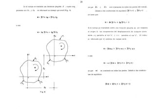 Si el cuerpo se traslada una distancia pequeña ,S , cuyas co~
ponentes son <lx y Jy se efectuará un trabajo que será (Fig. 8)
o sea
W=.Jx2Fx+ ó'J2Fy
y
y
1
~ Sy
X
o
Óx
--+fig. a
26
ya que 8x y Jy son constantes en todos bs puntos del cuerpÓ.
Debido a las condiciones de equilibrio 2_ Fx=O y 2Fy =O
se tiene que:
W= 8lc 2 Fx + Jy 2 Fy = O
Si el cuerpo ya trasladado sufre una rotación pequeña oc: con respecto
al origen O, las componentes del desplazamiento de cualquier punto
serán a y paralela al eje 'x', y a x paralela al eje 'y', El traba-
jo efectuado por el sistema de cargas será:
W= 2Moc + 2Fx·ocy + 2Fy ocx
o sea:
W= oc(2M+ 2Fx·.Y+ 2Fy·X)
ya que o<: es constante en todos los puntos. Debido a las condicio-
nes de equilibrio
 